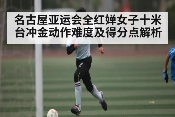 名古屋亚运会全红婵女子十米台冲金动作难度及得分点解析