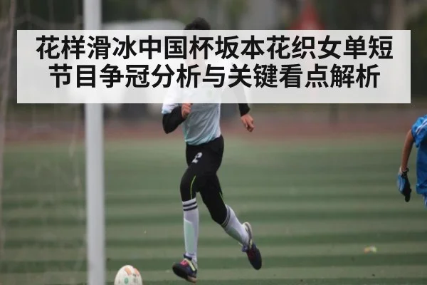 花样滑冰中国杯坂本花织女单短节目争冠分析与关键看点解析